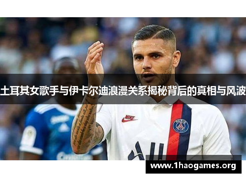 土耳其女歌手与伊卡尔迪浪漫关系揭秘背后的真相与风波