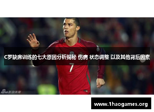 C罗缺席训练的七大原因分析揭秘 伤病 状态调整 以及其他背后因素