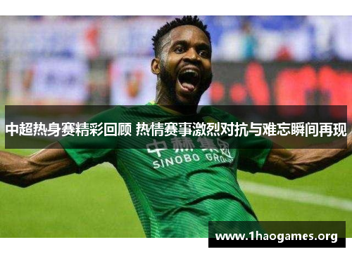 中超热身赛精彩回顾 热情赛事激烈对抗与难忘瞬间再现