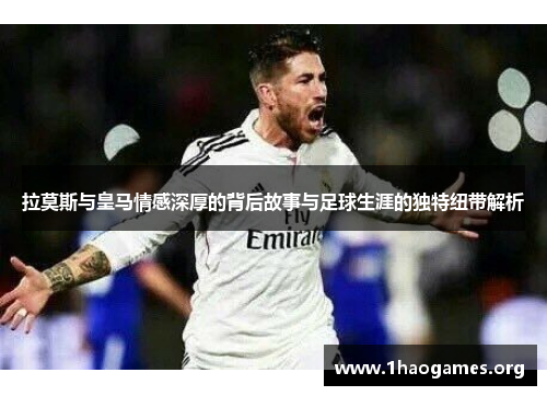 拉莫斯与皇马情感深厚的背后故事与足球生涯的独特纽带解析