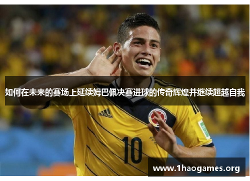 如何在未来的赛场上延续姆巴佩决赛进球的传奇辉煌并继续超越自我 如何在未来的赛场上延续姆巴佩决赛进球的传奇辉煌并继续超越自我