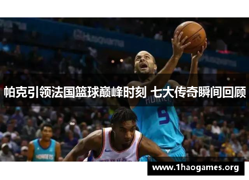 帕克引领法国篮球巅峰时刻 七大传奇瞬间回顾