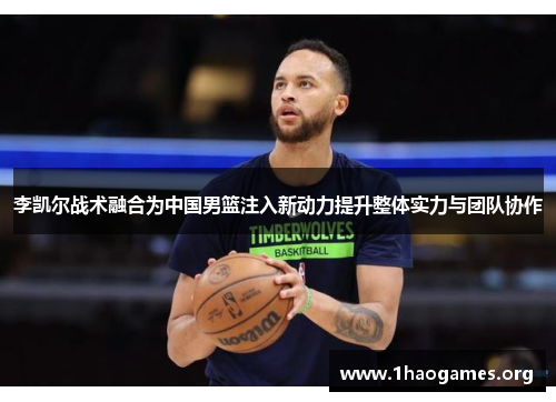 李凯尔战术融合为中国男篮注入新动力提升整体实力与团队协作