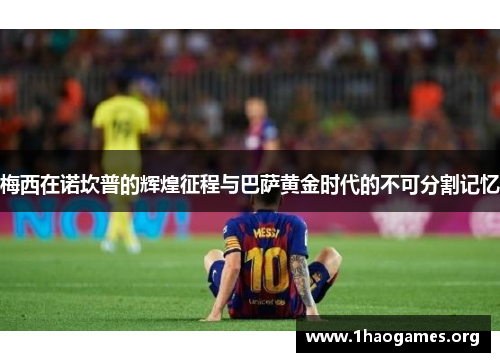 梅西在诺坎普的辉煌征程与巴萨黄金时代的不可分割记忆